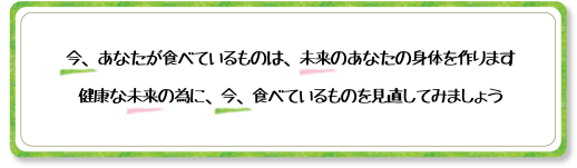 今、あなたが食べているものは、未来のあなたの身体を作ります 健康な未来の為に、今、食べているものを見直してみましょう